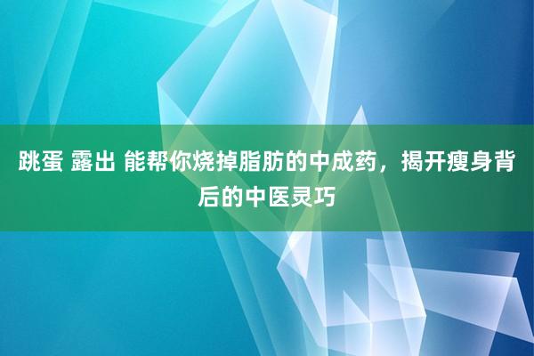 跳蛋 露出 能帮你烧掉脂肪的中成药，揭开瘦身背后的中医灵巧