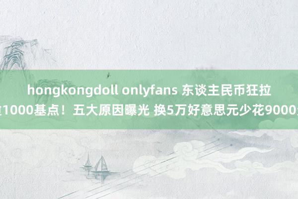 hongkongdoll onlyfans 东谈主民币狂拉逾1000基点！五大原因曝光 换5万好意思元少花9000元