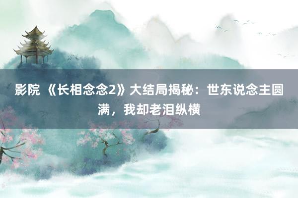 影院 《长相念念2》大结局揭秘：世东说念主圆满，我却老泪纵横