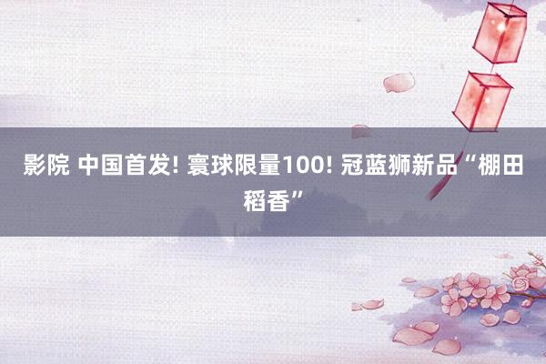 影院 中国首发! 寰球限量100! 冠蓝狮新品“棚田稻香”