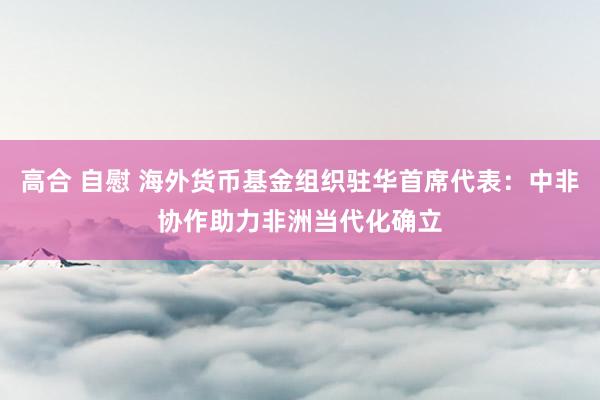 高合 自慰 海外货币基金组织驻华首席代表：中非协作助力非洲当代化确立