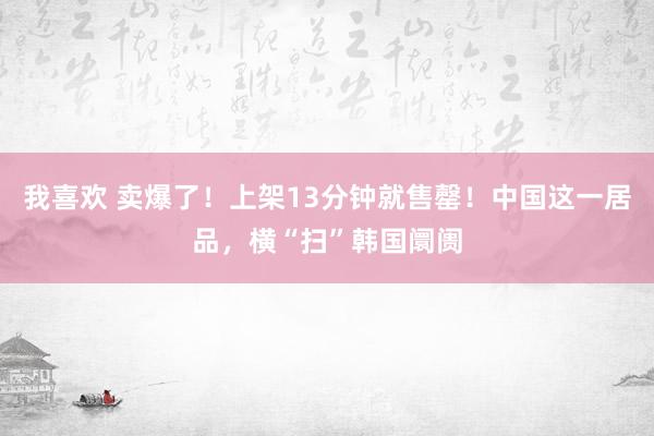 我喜欢 卖爆了！上架13分钟就售罄！中国这一居品，横“扫”韩国阛阓