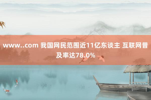 www..com 我国网民范围近11亿东谈主 互联网普及率达78.0%