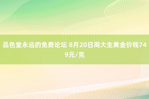 品色堂永远的免费论坛 8月20日周大生黄金价钱749元/克