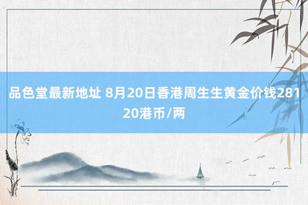 品色堂最新地址 8月20日香港周生生黄金价钱28120港币/两