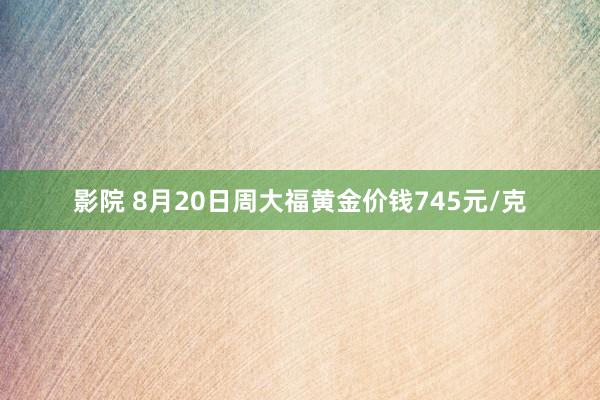 影院 8月20日周大福黄金价钱745元/克