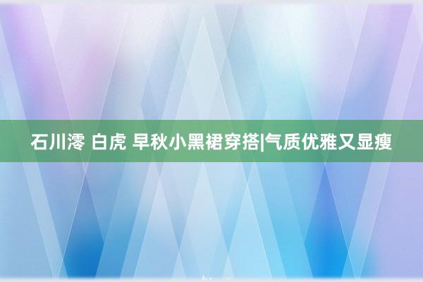 石川澪 白虎 早秋小黑裙穿搭|气质优雅又显瘦