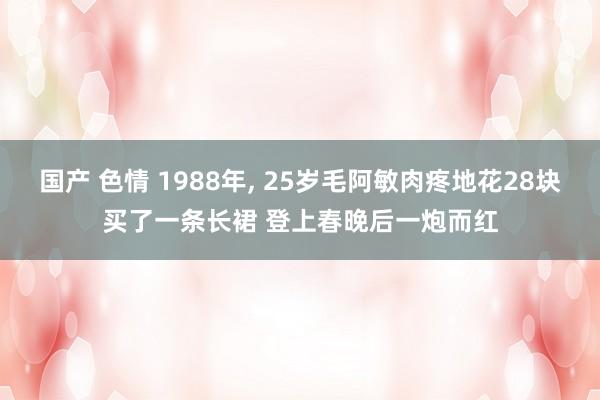 国产 色情 1988年， 25岁毛阿敏肉疼地花28块买了一条长裙 登上春晚后一炮而红