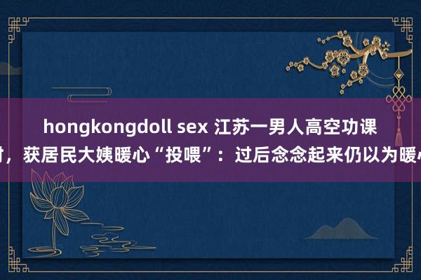 hongkongdoll sex 江苏一男人高空功课时，获居民大姨暖心“投喂”：过后念念起来仍以为暖心