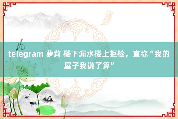 telegram 萝莉 楼下漏水楼上拒检，宣称“我的屋子我说了算”