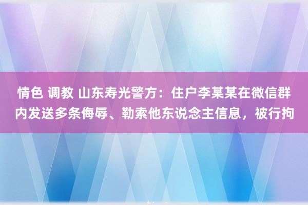 情色 调教 山东寿光警方：住户李某某在微信群内发送多条侮辱、勒索他东说念主信息，被行拘