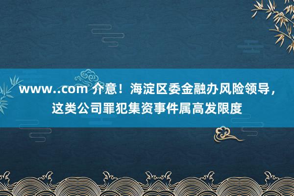 www..com 介意！海淀区委金融办风险领导，这类公司罪犯集资事件属高发限度