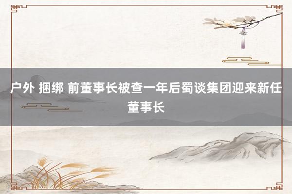 户外 捆绑 前董事长被查一年后　蜀谈集团迎来新任董事长