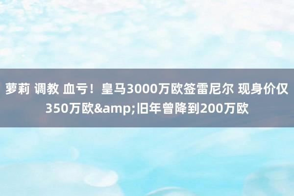 萝莉 调教 血亏！皇马3000万欧签雷尼尔 现身价仅350万欧&旧年曾降到200万欧