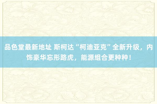 品色堂最新地址 斯柯达“柯迪亚克”全新升级，内饰豪华忘形路虎，能源组合更种种！