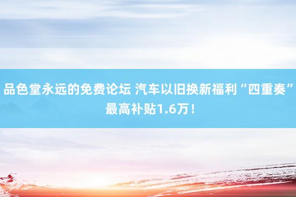 品色堂永远的免费论坛 汽车以旧换新福利“四重奏” 最高补贴1.6万！