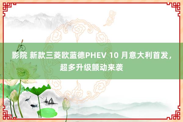 影院 新款三菱欧蓝德PHEV 10 月意大利首发，超多升级颤动来袭