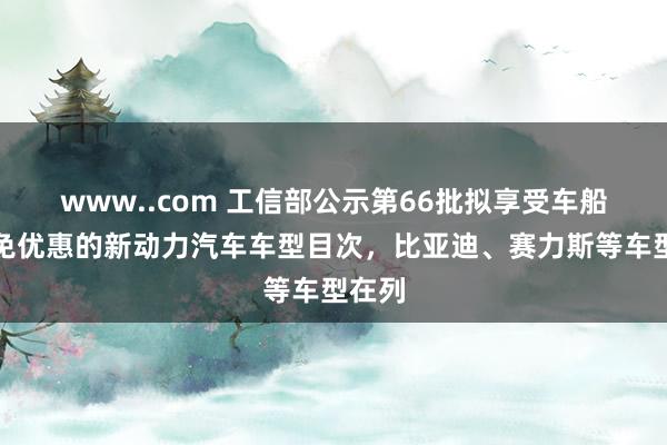 www..com 工信部公示第66批拟享受车船税减免优惠的新动力汽车车型目次，比亚迪、赛力斯等车型在列