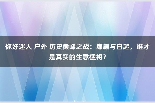 你好迷人 户外 历史巅峰之战：廉颇与白起，谁才是真实的生意猛将？