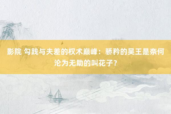 影院 勾践与夫差的权术巅峰：骄矜的吴王是奈何沦为无助的叫花子？