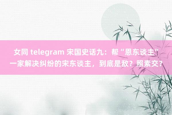 女同 telegram 宋国史话九：帮“恩东谈主”一家解决纠纷的宋东谈主，到底是敌？照素交？