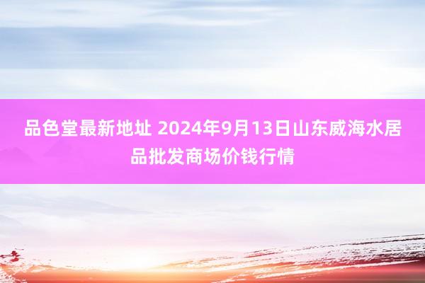 品色堂最新地址 2024年9月13日山东威海水居品批发商场价钱行情