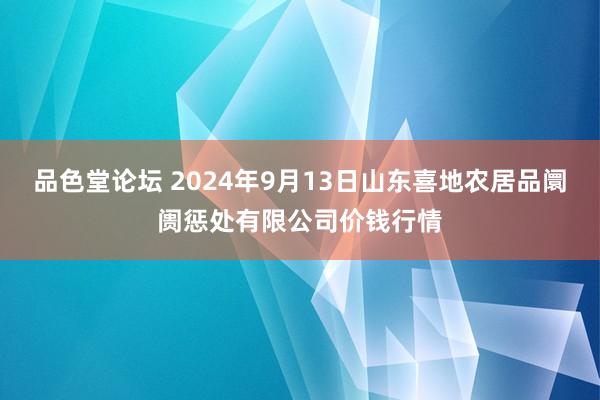 品色堂论坛 2024年9月13日山东喜地农居品阛阓惩处有限公司价钱行情