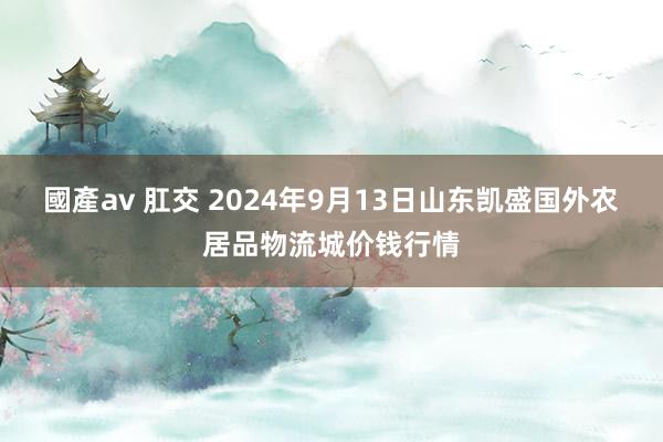 國產av 肛交 2024年9月13日山东凯盛国外农居品物流城价钱行情