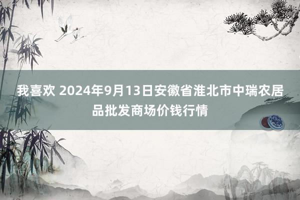 我喜欢 2024年9月13日安徽省淮北市中瑞农居品批发商场价钱行情