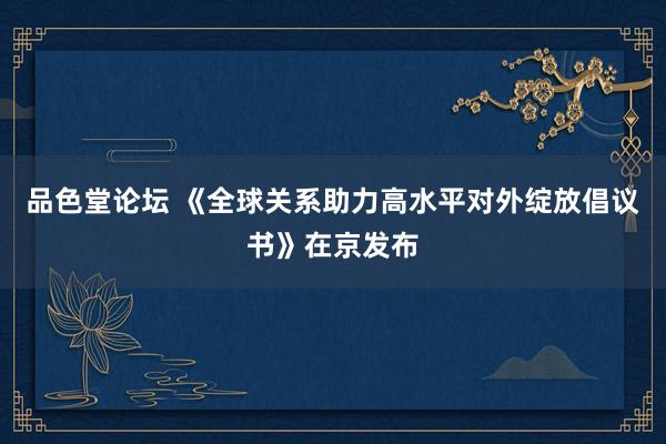 品色堂论坛 《全球关系助力高水平对外绽放倡议书》在京发布