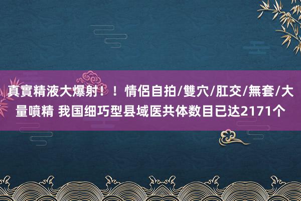 真實精液大爆射！！情侶自拍/雙穴/肛交/無套/大量噴精 我国细巧型县域医共体数目已达2171个