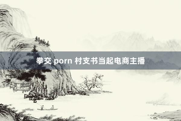 拳交 porn 村支书当起电商主播