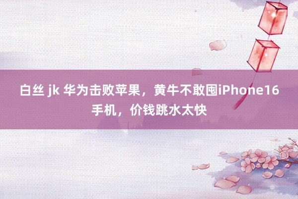 白丝 jk 华为击败苹果，黄牛不敢囤iPhone16手机，价钱跳水太快