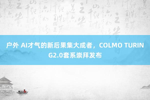 户外 AI才气的新后果集大成者，COLMO TURING2.0套系崇拜发布