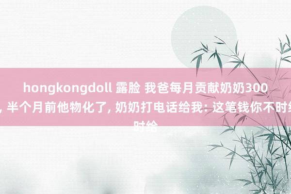 hongkongdoll 露脸 我爸每月贡献奶奶3000， 半个月前他物化了， 奶奶打电话给我: 这笔钱你不时给