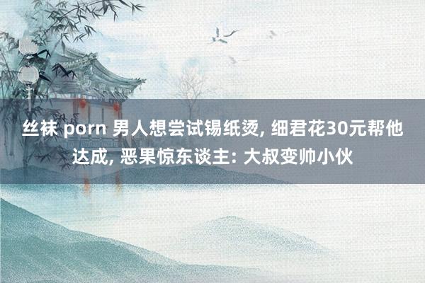 丝袜 porn 男人想尝试锡纸烫， 细君花30元帮他达成， 恶果惊东谈主: 大叔变帅小伙