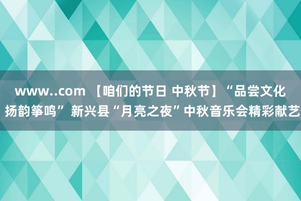 www..com 【咱们的节日 中秋节】“品尝文化 扬韵筝鸣” 新兴县“月亮之夜”中秋音乐会精彩献艺