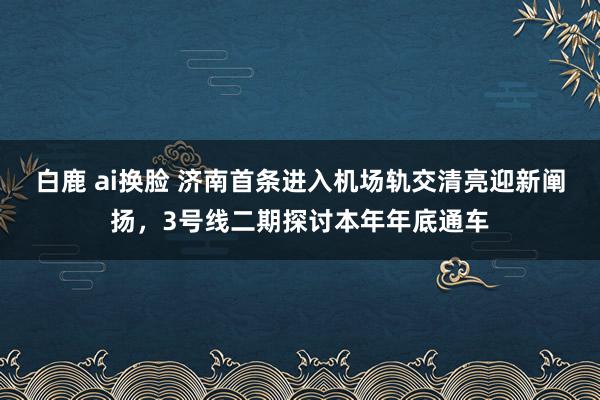 白鹿 ai换脸 济南首条进入机场轨交清亮迎新阐扬，3号线二期探讨本年年底通车