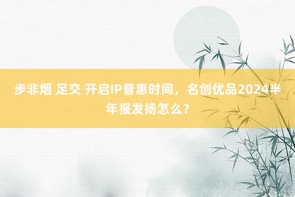 步非烟 足交 开启IP普惠时间，名创优品2024半年报发扬怎么？