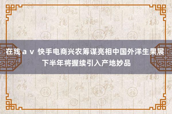 在线ａｖ 快手电商兴农筹谋亮相中国外洋生果展 下半年将握续引入产地妙品