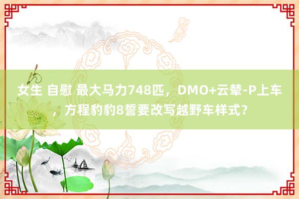 女生 自慰 最大马力748匹，DMO+云辇-P上车，方程豹豹8誓要改写越野车样式？