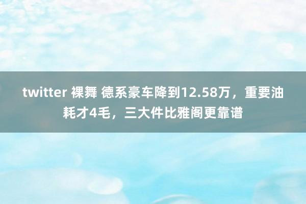 twitter 裸舞 德系豪车降到12.58万，重要油耗才4毛，三大件比雅阁更靠谱