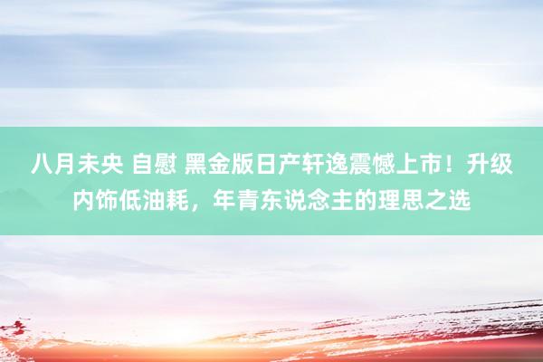 八月未央 自慰 黑金版日产轩逸震憾上市！升级内饰低油耗，年青东说念主的理思之选