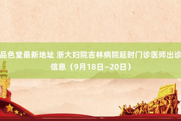 品色堂最新地址 浙大妇院吉林病院延时门诊医师出诊信息（9月18日—20日）