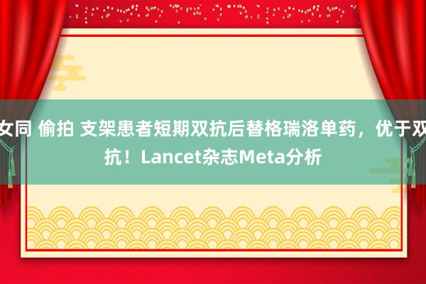 女同 偷拍 支架患者短期双抗后替格瑞洛单药，优于双抗！Lancet杂志Meta分析