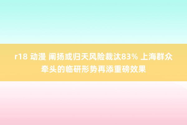 r18 动漫 阐扬或归天风险裁汰83% 上海群众牵头的临研形势再添重磅效果