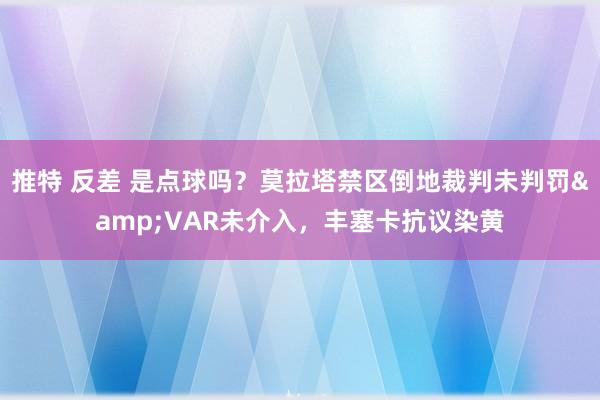 推特 反差 是点球吗？莫拉塔禁区倒地裁判未判罚&VAR未介入，丰塞卡抗议染黄