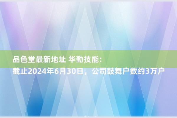 品色堂最新地址 华勤技能：
截止2024年6月30日，公司鼓舞户数约3万户