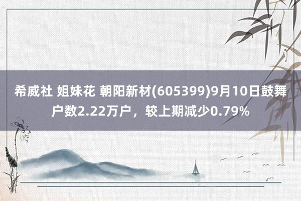 希威社 姐妹花 朝阳新材(605399)9月10日鼓舞户数2.22万户，较上期减少0.79%