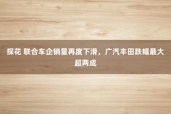 探花 联合车企销量再度下滑，广汽丰田跌幅最大超两成